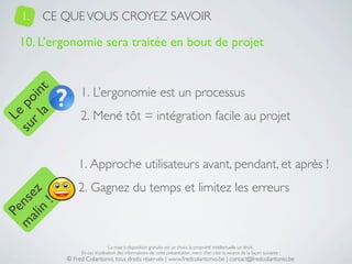 1.   CE QUE VOUS CROYEZ SAVOIR

   10. L’ergonomie sera traitée en bout de projet


                1. L’ergonomie est un processus
     a t
  r l in
su po




                2. Mené tôt = intégration facile au projet
   Le




               1. Approche utilisateurs avant, pendant, et après !
               2. Gagnez du temps et limitez les erreurs
 ali z
m nse
      !
    n
  Pe




                                La mise à disposition gratuite est un choix, la propriété intellectuelle un droit.
                En cas d’utilisation des informations de cette présentation, merci d’en citer la source de la façon suivante :
           © Fred Colantonio, tous droits réservés | www.fredcolantonio.be | contact@fredcolantonio.be
 