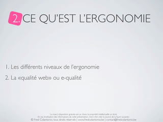 2. CE QU’EST L’ERGONOMIE



1. Les différents niveaux de l’ergonomie
2. La «qualité web» ou e-qualité




                               La mise à disposition gratuite est un choix, la propriété intellectuelle un droit.
               En cas d’utilisation des informations de cette présentation, merci d’en citer la source de la façon suivante :
          © Fred Colantonio, tous droits réservés | www.fredcolantonio.be | contact@fredcolantonio.be
 