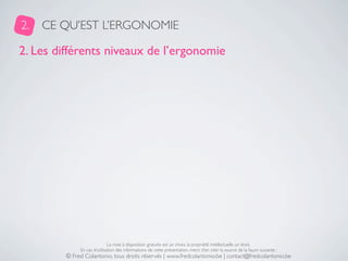 2.   CE QU’EST L’ERGONOMIE

2. Les différents niveaux de l’ergonomie




                              La mise à disposition gratuite est un choix, la propriété intellectuelle un droit.
              En cas d’utilisation des informations de cette présentation, merci d’en citer la source de la façon suivante :
         © Fred Colantonio, tous droits réservés | www.fredcolantonio.be | contact@fredcolantonio.be
 