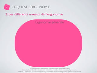 2.   CE QU’EST L’ERGONOMIE

2. Les différents niveaux de l’ergonomie

                                       Ergonomie générale




                              La mise à disposition gratuite est un choix, la propriété intellectuelle un droit.
              En cas d’utilisation des informations de cette présentation, merci d’en citer la source de la façon suivante :
         © Fred Colantonio, tous droits réservés | www.fredcolantonio.be | contact@fredcolantonio.be
 