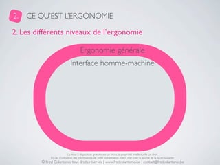 2.   CE QU’EST L’ERGONOMIE

2. Les différents niveaux de l’ergonomie

                                       Ergonomie générale
                               Interface homme-machine




                              La mise à disposition gratuite est un choix, la propriété intellectuelle un droit.
              En cas d’utilisation des informations de cette présentation, merci d’en citer la source de la façon suivante :
         © Fred Colantonio, tous droits réservés | www.fredcolantonio.be | contact@fredcolantonio.be
 