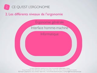 2.   CE QU’EST L’ERGONOMIE

2. Les différents niveaux de l’ergonomie

                                       Ergonomie générale
                               Interface homme-machine
                                                  Informatique




                              La mise à disposition gratuite est un choix, la propriété intellectuelle un droit.
              En cas d’utilisation des informations de cette présentation, merci d’en citer la source de la façon suivante :
         © Fred Colantonio, tous droits réservés | www.fredcolantonio.be | contact@fredcolantonio.be
 