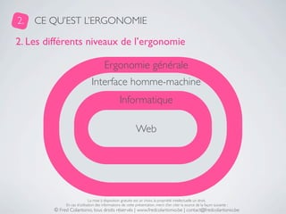 2.   CE QU’EST L’ERGONOMIE

2. Les différents niveaux de l’ergonomie

                                       Ergonomie générale
                               Interface homme-machine
                                                  Informatique

                                                             Web




                              La mise à disposition gratuite est un choix, la propriété intellectuelle un droit.
              En cas d’utilisation des informations de cette présentation, merci d’en citer la source de la façon suivante :
         © Fred Colantonio, tous droits réservés | www.fredcolantonio.be | contact@fredcolantonio.be
 