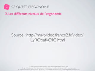 2.   CE QU’EST L’ERGONOMIE

2. Les différents niveaux de l’ergonomie




     Source : http://ma-tvideo.france2.fr/video/
                iLyROoafvC4C.html




                              La mise à disposition gratuite est un choix, la propriété intellectuelle un droit.
              En cas d’utilisation des informations de cette présentation, merci d’en citer la source de la façon suivante :
         © Fred Colantonio, tous droits réservés | www.fredcolantonio.be | contact@fredcolantonio.be
 