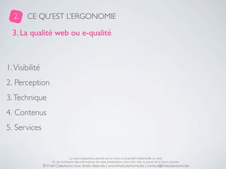 2.    CE QU’EST L’ERGONOMIE

  3. La qualité web ou e-qualité



1. Visibilité
2. Perception
3. Technique
4. Contenus
5. Services


                                     La mise à disposition gratuite est un choix, la propriété intellectuelle un droit.
                     En cas d’utilisation des informations de cette présentation, merci d’en citer la source de la façon suivante :
                © Fred Colantonio, tous droits réservés | www.fredcolantonio.be | contact@fredcolantonio.be
 