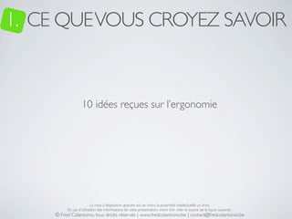 1. CE QUE VOUS CROYEZ SAVOIR


                  10 idées reçues sur l’ergonomie




                         La mise à disposition gratuite est un choix, la propriété intellectuelle un droit.
         En cas d’utilisation des informations de cette présentation, merci d’en citer la source de la façon suivante :
    © Fred Colantonio, tous droits réservés | www.fredcolantonio.be | contact@fredcolantonio.be
 