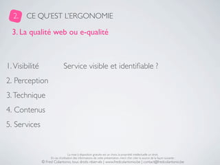 2.    CE QU’EST L’ERGONOMIE

  3. La qualité web ou e-qualité



1. Visibilité                   Service visible et identiﬁable ?
2. Perception
3. Technique
4. Contenus
5. Services


                                     La mise à disposition gratuite est un choix, la propriété intellectuelle un droit.
                     En cas d’utilisation des informations de cette présentation, merci d’en citer la source de la façon suivante :
                © Fred Colantonio, tous droits réservés | www.fredcolantonio.be | contact@fredcolantonio.be
 