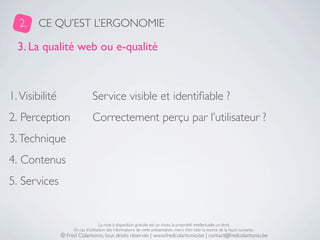 2.    CE QU’EST L’ERGONOMIE

  3. La qualité web ou e-qualité



1. Visibilité                   Service visible et identiﬁable ?
2. Perception                   Correctement perçu par l’utilisateur ?
3. Technique
4. Contenus
5. Services


                                     La mise à disposition gratuite est un choix, la propriété intellectuelle un droit.
                     En cas d’utilisation des informations de cette présentation, merci d’en citer la source de la façon suivante :
                © Fred Colantonio, tous droits réservés | www.fredcolantonio.be | contact@fredcolantonio.be
 