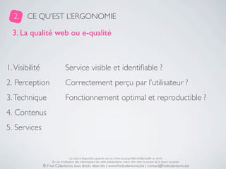 2.    CE QU’EST L’ERGONOMIE

  3. La qualité web ou e-qualité



1. Visibilité                   Service visible et identiﬁable ?
2. Perception                   Correctement perçu par l’utilisateur ?
3. Technique                    Fonctionnement optimal et reproductible ?
4. Contenus
5. Services


                                     La mise à disposition gratuite est un choix, la propriété intellectuelle un droit.
                     En cas d’utilisation des informations de cette présentation, merci d’en citer la source de la façon suivante :
                © Fred Colantonio, tous droits réservés | www.fredcolantonio.be | contact@fredcolantonio.be
 