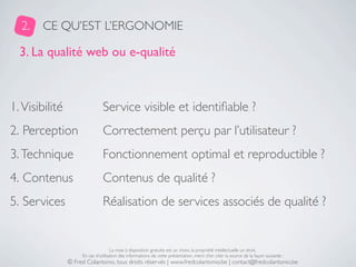 2.    CE QU’EST L’ERGONOMIE

  3. La qualité web ou e-qualité



1. Visibilité                   Service visible et identiﬁable ?
2. Perception                   Correctement perçu par l’utilisateur ?
3. Technique                    Fonctionnement optimal et reproductible ?
4. Contenus                     Contenus de qualité ?
5. Services                     Réalisation de services associés de qualité ?


                                     La mise à disposition gratuite est un choix, la propriété intellectuelle un droit.
                     En cas d’utilisation des informations de cette présentation, merci d’en citer la source de la façon suivante :
                © Fred Colantonio, tous droits réservés | www.fredcolantonio.be | contact@fredcolantonio.be
 