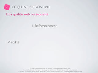 2.    CE QU’EST L’ERGONOMIE

3. La qualité web ou e-qualité


                                  1. Référencement



1. Visibilité




                                 La mise à disposition gratuite est un choix, la propriété intellectuelle un droit.
                 En cas d’utilisation des informations de cette présentation, merci d’en citer la source de la façon suivante :
            © Fred Colantonio, tous droits réservés | www.fredcolantonio.be | contact@fredcolantonio.be
 