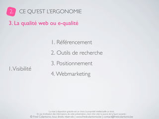 2.    CE QU’EST L’ERGONOMIE

3. La qualité web ou e-qualité


                                  1. Référencement
                                  2. Outils de recherche
                                  3. Positionnement
1. Visibilité
                                  4. Webmarketing




                                 La mise à disposition gratuite est un choix, la propriété intellectuelle un droit.
                 En cas d’utilisation des informations de cette présentation, merci d’en citer la source de la façon suivante :
            © Fred Colantonio, tous droits réservés | www.fredcolantonio.be | contact@fredcolantonio.be
 