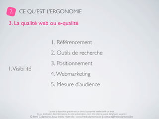 2.    CE QU’EST L’ERGONOMIE

3. La qualité web ou e-qualité


                                  1. Référencement
                                  2. Outils de recherche
                                  3. Positionnement
1. Visibilité
                                  4. Webmarketing
                                  5. Mesure d’audience



                                 La mise à disposition gratuite est un choix, la propriété intellectuelle un droit.
                 En cas d’utilisation des informations de cette présentation, merci d’en citer la source de la façon suivante :
            © Fred Colantonio, tous droits réservés | www.fredcolantonio.be | contact@fredcolantonio.be
 
