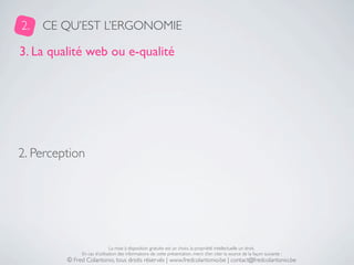 2.   CE QU’EST L’ERGONOMIE

3. La qualité web ou e-qualité




2. Perception




                              La mise à disposition gratuite est un choix, la propriété intellectuelle un droit.
              En cas d’utilisation des informations de cette présentation, merci d’en citer la source de la façon suivante :
         © Fred Colantonio, tous droits réservés | www.fredcolantonio.be | contact@fredcolantonio.be
 