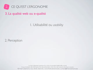 2.   CE QU’EST L’ERGONOMIE

3. La qualité web ou e-qualité


                               1. Utilisabilité ou usability



2. Perception




                              La mise à disposition gratuite est un choix, la propriété intellectuelle un droit.
              En cas d’utilisation des informations de cette présentation, merci d’en citer la source de la façon suivante :
         © Fred Colantonio, tous droits réservés | www.fredcolantonio.be | contact@fredcolantonio.be
 