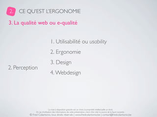 2.   CE QU’EST L’ERGONOMIE

3. La qualité web ou e-qualité


                               1. Utilisabilité ou usability
                               2. Ergonomie
                               3. Design
2. Perception
                               4. Webdesign




                              La mise à disposition gratuite est un choix, la propriété intellectuelle un droit.
              En cas d’utilisation des informations de cette présentation, merci d’en citer la source de la façon suivante :
         © Fred Colantonio, tous droits réservés | www.fredcolantonio.be | contact@fredcolantonio.be
 