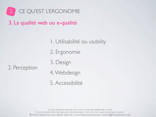 2.   CE QU’EST L’ERGONOMIE

3. La qualité web ou e-qualité


                               1. Utilisabilité ou usability
                               2. Ergonomie
                               3. Design
2. Perception
                               4. Webdesign
                               5. Accessibilité



                              La mise à disposition gratuite est un choix, la propriété intellectuelle un droit.
              En cas d’utilisation des informations de cette présentation, merci d’en citer la source de la façon suivante :
         © Fred Colantonio, tous droits réservés | www.fredcolantonio.be | contact@fredcolantonio.be
 