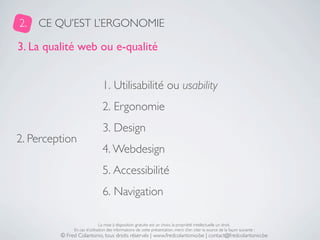 2.   CE QU’EST L’ERGONOMIE

3. La qualité web ou e-qualité


                               1. Utilisabilité ou usability
                               2. Ergonomie
                               3. Design
2. Perception
                               4. Webdesign
                               5. Accessibilité
                               6. Navigation

                              La mise à disposition gratuite est un choix, la propriété intellectuelle un droit.
              En cas d’utilisation des informations de cette présentation, merci d’en citer la source de la façon suivante :
         © Fred Colantonio, tous droits réservés | www.fredcolantonio.be | contact@fredcolantonio.be
 