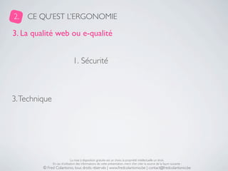 2.   CE QU’EST L’ERGONOMIE

3. La qualité web ou e-qualité


                                1. Sécurité



3. Technique




                               La mise à disposition gratuite est un choix, la propriété intellectuelle un droit.
               En cas d’utilisation des informations de cette présentation, merci d’en citer la source de la façon suivante :
         © Fred Colantonio, tous droits réservés | www.fredcolantonio.be | contact@fredcolantonio.be
 