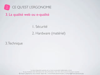 2.   CE QU’EST L’ERGONOMIE

3. La qualité web ou e-qualité


                                1. Sécurité
                                2. Hardware (matériel)

3. Technique




                               La mise à disposition gratuite est un choix, la propriété intellectuelle un droit.
               En cas d’utilisation des informations de cette présentation, merci d’en citer la source de la façon suivante :
         © Fred Colantonio, tous droits réservés | www.fredcolantonio.be | contact@fredcolantonio.be
 