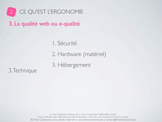 2.   CE QU’EST L’ERGONOMIE

3. La qualité web ou e-qualité


                                1. Sécurité
                                2. Hardware (matériel)
                                3. Hébergement
3. Technique




                               La mise à disposition gratuite est un choix, la propriété intellectuelle un droit.
               En cas d’utilisation des informations de cette présentation, merci d’en citer la source de la façon suivante :
         © Fred Colantonio, tous droits réservés | www.fredcolantonio.be | contact@fredcolantonio.be
 