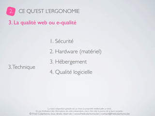 2.   CE QU’EST L’ERGONOMIE

3. La qualité web ou e-qualité


                                1. Sécurité
                                2. Hardware (matériel)
                                3. Hébergement
3. Technique
                                4. Qualité logicielle




                               La mise à disposition gratuite est un choix, la propriété intellectuelle un droit.
               En cas d’utilisation des informations de cette présentation, merci d’en citer la source de la façon suivante :
         © Fred Colantonio, tous droits réservés | www.fredcolantonio.be | contact@fredcolantonio.be
 