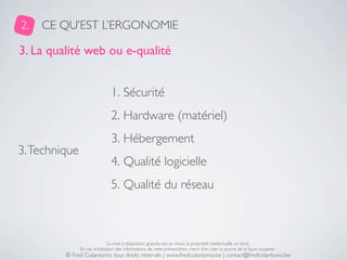 2.   CE QU’EST L’ERGONOMIE

3. La qualité web ou e-qualité


                                1. Sécurité
                                2. Hardware (matériel)
                                3. Hébergement
3. Technique
                                4. Qualité logicielle
                                5. Qualité du réseau



                               La mise à disposition gratuite est un choix, la propriété intellectuelle un droit.
               En cas d’utilisation des informations de cette présentation, merci d’en citer la source de la façon suivante :
         © Fred Colantonio, tous droits réservés | www.fredcolantonio.be | contact@fredcolantonio.be
 