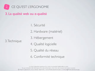 2.   CE QU’EST L’ERGONOMIE

3. La qualité web ou e-qualité


                                1. Sécurité
                                2. Hardware (matériel)
                                3. Hébergement
3. Technique
                                4. Qualité logicielle
                                5. Qualité du réseau
                                6. Conformité technique

                               La mise à disposition gratuite est un choix, la propriété intellectuelle un droit.
               En cas d’utilisation des informations de cette présentation, merci d’en citer la source de la façon suivante :
         © Fred Colantonio, tous droits réservés | www.fredcolantonio.be | contact@fredcolantonio.be
 