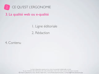 2.   CE QU’EST L’ERGONOMIE

3. La qualité web ou e-qualité


                               1. Ligne éditoriale
                               2. Rédaction

4. Contenu




                              La mise à disposition gratuite est un choix, la propriété intellectuelle un droit.
              En cas d’utilisation des informations de cette présentation, merci d’en citer la source de la façon suivante :
         © Fred Colantonio, tous droits réservés | www.fredcolantonio.be | contact@fredcolantonio.be
 