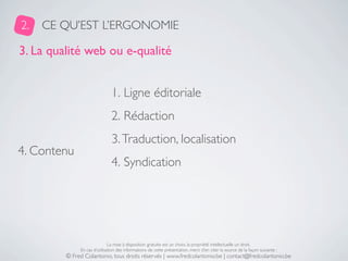 2.   CE QU’EST L’ERGONOMIE

3. La qualité web ou e-qualité


                               1. Ligne éditoriale
                               2. Rédaction
                               3. Traduction, localisation
4. Contenu
                               4. Syndication




                              La mise à disposition gratuite est un choix, la propriété intellectuelle un droit.
              En cas d’utilisation des informations de cette présentation, merci d’en citer la source de la façon suivante :
         © Fred Colantonio, tous droits réservés | www.fredcolantonio.be | contact@fredcolantonio.be
 