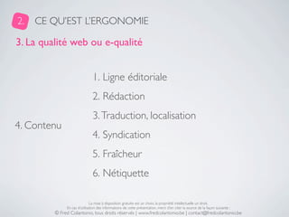 2.   CE QU’EST L’ERGONOMIE

3. La qualité web ou e-qualité


                               1. Ligne éditoriale
                               2. Rédaction
                               3. Traduction, localisation
4. Contenu
                               4. Syndication
                               5. Fraîcheur
                               6. Nétiquette

                              La mise à disposition gratuite est un choix, la propriété intellectuelle un droit.
              En cas d’utilisation des informations de cette présentation, merci d’en citer la source de la façon suivante :
         © Fred Colantonio, tous droits réservés | www.fredcolantonio.be | contact@fredcolantonio.be
 