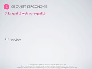 2.   CE QU’EST L’ERGONOMIE

3. La qualité web ou e-qualité




5. E-services




                                La mise à disposition gratuite est un choix, la propriété intellectuelle un droit.
                En cas d’utilisation des informations de cette présentation, merci d’en citer la source de la façon suivante :
          © Fred Colantonio, tous droits réservés | www.fredcolantonio.be | contact@fredcolantonio.be
 
