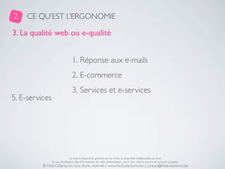 2.   CE QU’EST L’ERGONOMIE

3. La qualité web ou e-qualité


                                 1. Réponse aux e-mails
                                 2. E-commerce
                                 3. Services et e-services
5. E-services




                                La mise à disposition gratuite est un choix, la propriété intellectuelle un droit.
                En cas d’utilisation des informations de cette présentation, merci d’en citer la source de la façon suivante :
          © Fred Colantonio, tous droits réservés | www.fredcolantonio.be | contact@fredcolantonio.be
 