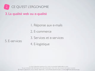 2.   CE QU’EST L’ERGONOMIE

3. La qualité web ou e-qualité


                                 1. Réponse aux e-mails
                                 2. E-commerce
                                 3. Services et e-services
5. E-services
                                 4. E-logistique




                                La mise à disposition gratuite est un choix, la propriété intellectuelle un droit.
                En cas d’utilisation des informations de cette présentation, merci d’en citer la source de la façon suivante :
          © Fred Colantonio, tous droits réservés | www.fredcolantonio.be | contact@fredcolantonio.be
 