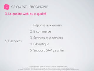 2.   CE QU’EST L’ERGONOMIE

3. La qualité web ou e-qualité


                                 1. Réponse aux e-mails
                                 2. E-commerce
                                 3. Services et e-services
5. E-services
                                 4. E-logistique
                                 5. Support, SAV, garantie



                                La mise à disposition gratuite est un choix, la propriété intellectuelle un droit.
                En cas d’utilisation des informations de cette présentation, merci d’en citer la source de la façon suivante :
          © Fred Colantonio, tous droits réservés | www.fredcolantonio.be | contact@fredcolantonio.be
 