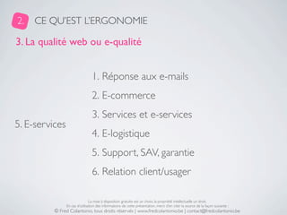 2.   CE QU’EST L’ERGONOMIE

3. La qualité web ou e-qualité


                                 1. Réponse aux e-mails
                                 2. E-commerce
                                 3. Services et e-services
5. E-services
                                 4. E-logistique
                                 5. Support, SAV, garantie
                                 6. Relation client/usager

                                La mise à disposition gratuite est un choix, la propriété intellectuelle un droit.
                En cas d’utilisation des informations de cette présentation, merci d’en citer la source de la façon suivante :
          © Fred Colantonio, tous droits réservés | www.fredcolantonio.be | contact@fredcolantonio.be
 