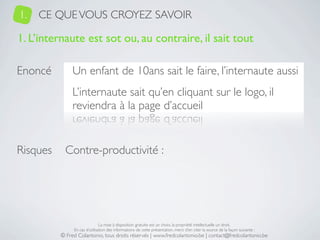 1.   CE QUE VOUS CROYEZ SAVOIR

1. L’internaute est sot ou, au contraire, il sait tout

Enoncé         Un enfant de 10ans sait le faire, l’internaute aussi
               L’internaute sait qu’en cliquant sur le logo, il
               reviendra à la page d’accueil


Risques     Contre-productivité :




                               La mise à disposition gratuite est un choix, la propriété intellectuelle un droit.
               En cas d’utilisation des informations de cette présentation, merci d’en citer la source de la façon suivante :
          © Fred Colantonio, tous droits réservés | www.fredcolantonio.be | contact@fredcolantonio.be
 