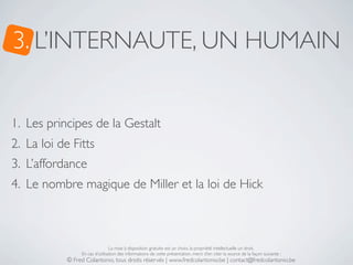 3. L’INTERNAUTE, UN HUMAIN


1. Les principes de la Gestalt
2. La loi de Fitts
3. L’affordance
4. Le nombre magique de Miller et la loi de Hick



                                 La mise à disposition gratuite est un choix, la propriété intellectuelle un droit.
                 En cas d’utilisation des informations de cette présentation, merci d’en citer la source de la façon suivante :
            © Fred Colantonio, tous droits réservés | www.fredcolantonio.be | contact@fredcolantonio.be
 