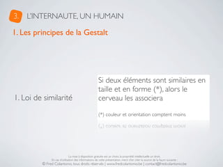 3.   L’INTERNAUTE, UN HUMAIN

1. Les principes de la Gestalt




                                                      Si deux éléments sont similaires en
                                                      taille et en forme (*), alors le
1. Loi de similarité                                  cerveau les associera

                                                      (*) couleur et orientation comptent moins




                              La mise à disposition gratuite est un choix, la propriété intellectuelle un droit.
              En cas d’utilisation des informations de cette présentation, merci d’en citer la source de la façon suivante :
         © Fred Colantonio, tous droits réservés | www.fredcolantonio.be | contact@fredcolantonio.be
 