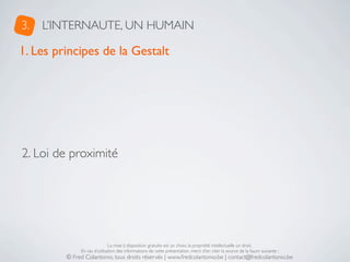 3.   L’INTERNAUTE, UN HUMAIN

1. Les principes de la Gestalt




2. Loi de proximité




                              La mise à disposition gratuite est un choix, la propriété intellectuelle un droit.
              En cas d’utilisation des informations de cette présentation, merci d’en citer la source de la façon suivante :
         © Fred Colantonio, tous droits réservés | www.fredcolantonio.be | contact@fredcolantonio.be
 