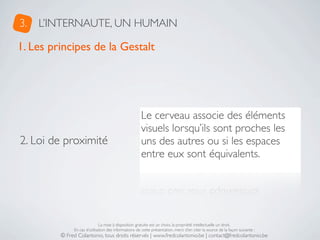 3.   L’INTERNAUTE, UN HUMAIN

1. Les principes de la Gestalt




                                                      Le cerveau associe des éléments
                                                      visuels lorsqu’ils sont proches les
2. Loi de proximité                                   uns des autres ou si les espaces
                                                      entre eux sont équivalents.




                              La mise à disposition gratuite est un choix, la propriété intellectuelle un droit.
              En cas d’utilisation des informations de cette présentation, merci d’en citer la source de la façon suivante :
         © Fred Colantonio, tous droits réservés | www.fredcolantonio.be | contact@fredcolantonio.be
 