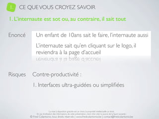 1.   CE QUE VOUS CROYEZ SAVOIR

1. L’internaute est sot ou, au contraire, il sait tout

Enoncé         Un enfant de 10ans sait le faire, l’internaute aussi
               L’internaute sait qu’en cliquant sur le logo, il
               reviendra à la page d’accueil


Risques     Contre-productivité :
            1. Interfaces ultra-guidées ou simpliﬁées



                               La mise à disposition gratuite est un choix, la propriété intellectuelle un droit.
               En cas d’utilisation des informations de cette présentation, merci d’en citer la source de la façon suivante :
          © Fred Colantonio, tous droits réservés | www.fredcolantonio.be | contact@fredcolantonio.be
 