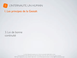 3.   L’INTERNAUTE, UN HUMAIN

1. Les principes de la Gestalt




3. Loi de bonne
continuité




                              La mise à disposition gratuite est un choix, la propriété intellectuelle un droit.
              En cas d’utilisation des informations de cette présentation, merci d’en citer la source de la façon suivante :
         © Fred Colantonio, tous droits réservés | www.fredcolantonio.be | contact@fredcolantonio.be
 