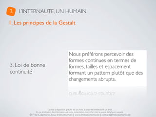 3.   L’INTERNAUTE, UN HUMAIN

1. Les principes de la Gestalt




                                                      Nous préférons percevoir des
                                                      formes continues en termes de
3. Loi de bonne                                       formes, tailles et espacement
continuité                                            formant un pattern plutôt que des
                                                      changements abrupts.




                              La mise à disposition gratuite est un choix, la propriété intellectuelle un droit.
              En cas d’utilisation des informations de cette présentation, merci d’en citer la source de la façon suivante :
         © Fred Colantonio, tous droits réservés | www.fredcolantonio.be | contact@fredcolantonio.be
 