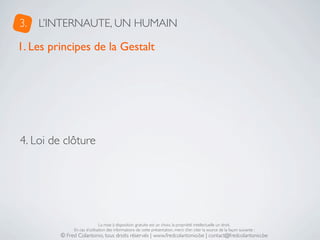 3.   L’INTERNAUTE, UN HUMAIN

1. Les principes de la Gestalt




4. Loi de clôture




                              La mise à disposition gratuite est un choix, la propriété intellectuelle un droit.
              En cas d’utilisation des informations de cette présentation, merci d’en citer la source de la façon suivante :
         © Fred Colantonio, tous droits réservés | www.fredcolantonio.be | contact@fredcolantonio.be
 
