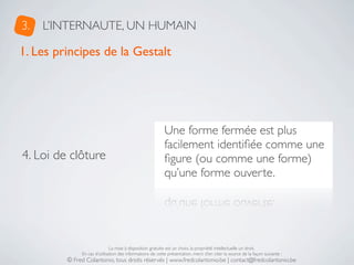 3.   L’INTERNAUTE, UN HUMAIN

1. Les principes de la Gestalt




                                                           Une forme fermée est plus
                                                           facilement identiﬁée comme une
4. Loi de clôture                                          ﬁgure (ou comme une forme)
                                                           qu’une forme ouverte.




                              La mise à disposition gratuite est un choix, la propriété intellectuelle un droit.
              En cas d’utilisation des informations de cette présentation, merci d’en citer la source de la façon suivante :
         © Fred Colantonio, tous droits réservés | www.fredcolantonio.be | contact@fredcolantonio.be
 