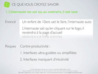 1.   CE QUE VOUS CROYEZ SAVOIR

1. L’internaute est sot ou, au contraire, il sait tout

Enoncé         Un enfant de 10ans sait le faire, l’internaute aussi
               L’internaute sait qu’en cliquant sur le logo, il
               reviendra à la page d’accueil


Risques     Contre-productivité :
            1. Interfaces ultra-guidées ou simpliﬁées
            2. Interfaces manquant d’intuitivité

                               La mise à disposition gratuite est un choix, la propriété intellectuelle un droit.
               En cas d’utilisation des informations de cette présentation, merci d’en citer la source de la façon suivante :
          © Fred Colantonio, tous droits réservés | www.fredcolantonio.be | contact@fredcolantonio.be
 