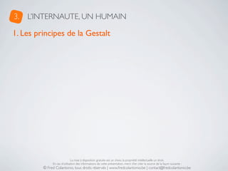 3.   L’INTERNAUTE, UN HUMAIN

1. Les principes de la Gestalt




                              La mise à disposition gratuite est un choix, la propriété intellectuelle un droit.
              En cas d’utilisation des informations de cette présentation, merci d’en citer la source de la façon suivante :
         © Fred Colantonio, tous droits réservés | www.fredcolantonio.be | contact@fredcolantonio.be
 