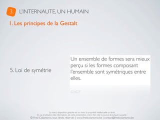3.   L’INTERNAUTE, UN HUMAIN

1. Les principes de la Gestalt




                                                      Un ensemble de formes sera mieux
                                                      perçu si les formes composant
5. Loi de symétrie                                    l’ensemble sont symétriques entre
                                                      elles.




                              La mise à disposition gratuite est un choix, la propriété intellectuelle un droit.
              En cas d’utilisation des informations de cette présentation, merci d’en citer la source de la façon suivante :
         © Fred Colantonio, tous droits réservés | www.fredcolantonio.be | contact@fredcolantonio.be
 
