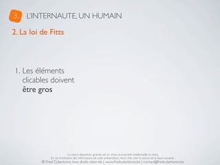 3.   L’INTERNAUTE, UN HUMAIN

2. La loi de Fitts



1. Les éléments
   clicables doivent
   être gros




                               La mise à disposition gratuite est un choix, la propriété intellectuelle un droit.
               En cas d’utilisation des informations de cette présentation, merci d’en citer la source de la façon suivante :
          © Fred Colantonio, tous droits réservés | www.fredcolantonio.be | contact@fredcolantonio.be
 